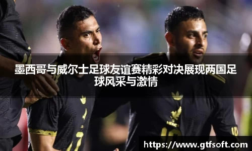 墨西哥与威尔士足球友谊赛精彩对决展现两国足球风采与激情