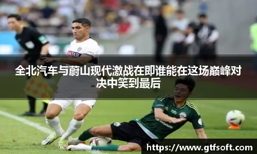全北汽车与蔚山现代激战在即谁能在这场巅峰对决中笑到最后